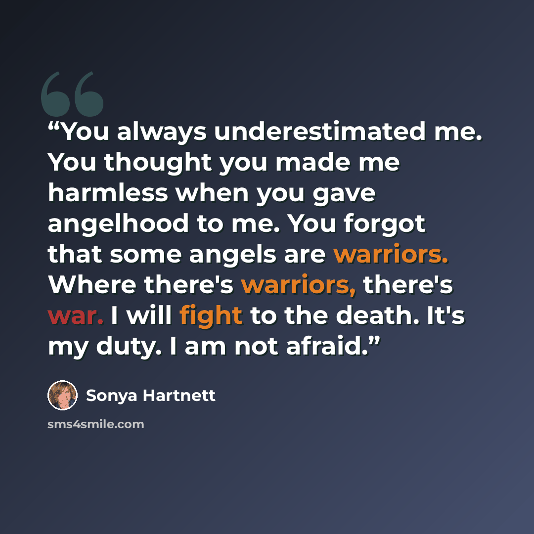 “You always underestimated me. You thought you made me harmless when you gave angelhood to me. You forgot that some angels are warriors. Where there's warriors, there's war. I will fight to the death. It's my duty. I am not afraid.” quote by Sonya Hartnett