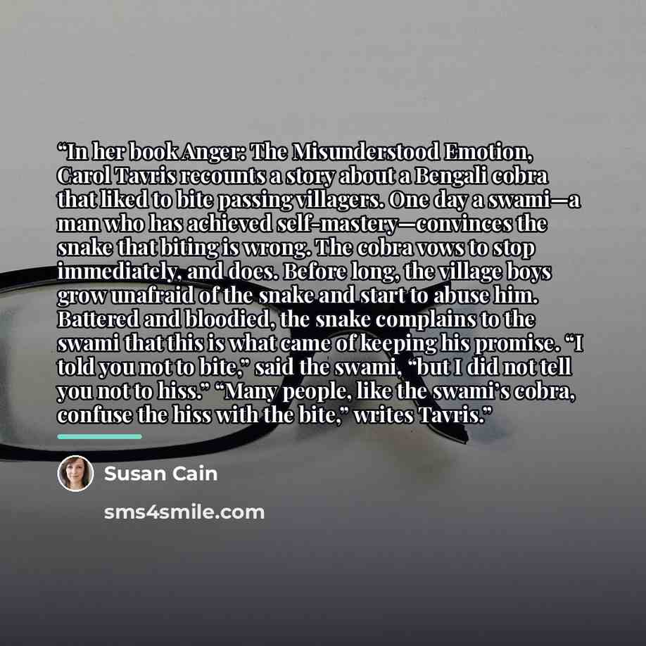 “In her book Anger: The Misunderstood Emotion, Carol Tavris recounts a story about a Bengali cobra that liked to bite passing villagers. One day a swami—a man who has achieved self-mastery—convinces the snake that biting is wrong. The cobra vows to stop immediately, and does. Before long, the…” quote by Susan Cain