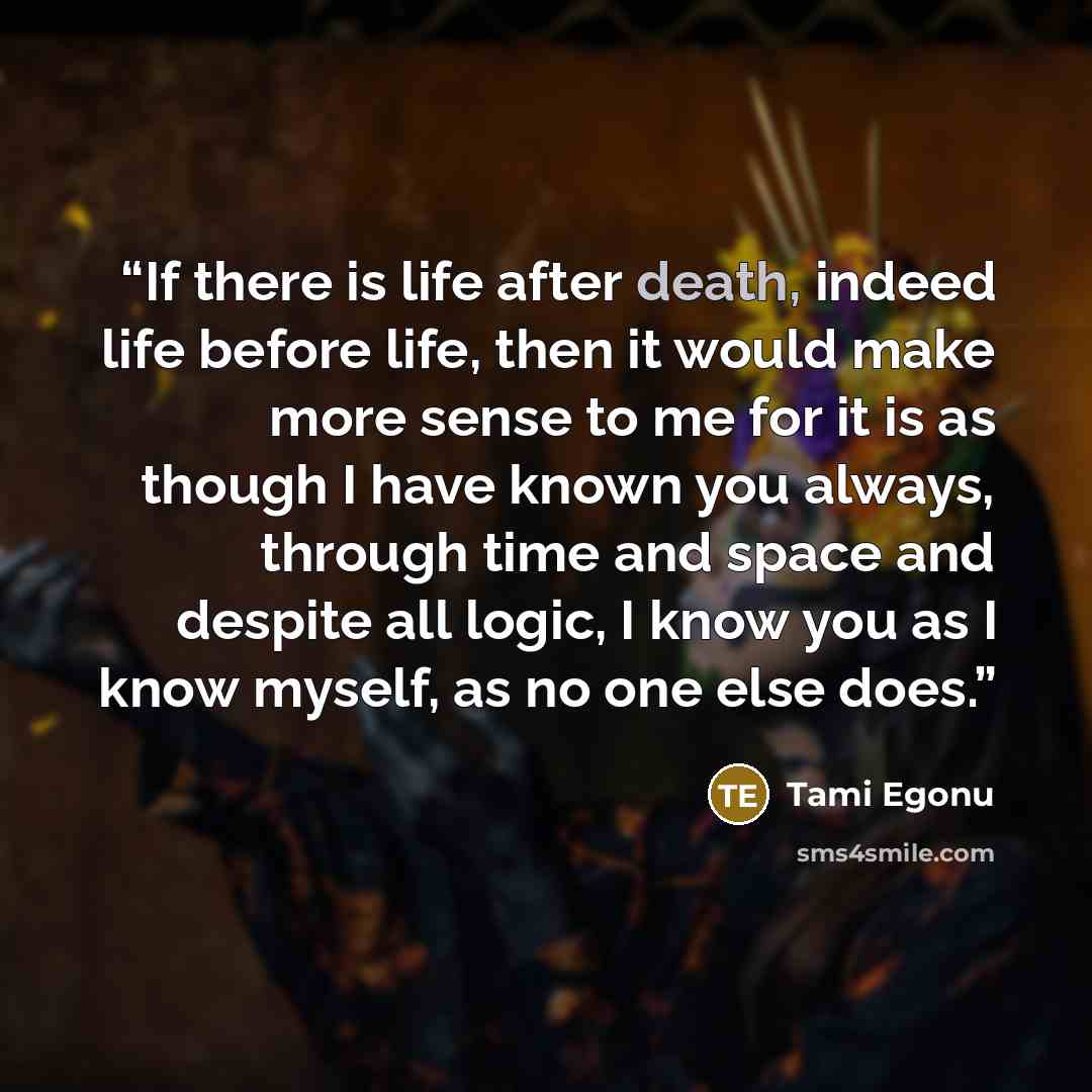 “If there is life after death, indeed life before life, then it would make more sense to me for it is as though I have known you always, through time and space and despite all logic, I know you as I know myself, as no one else does.” quote by Tami Egonu
