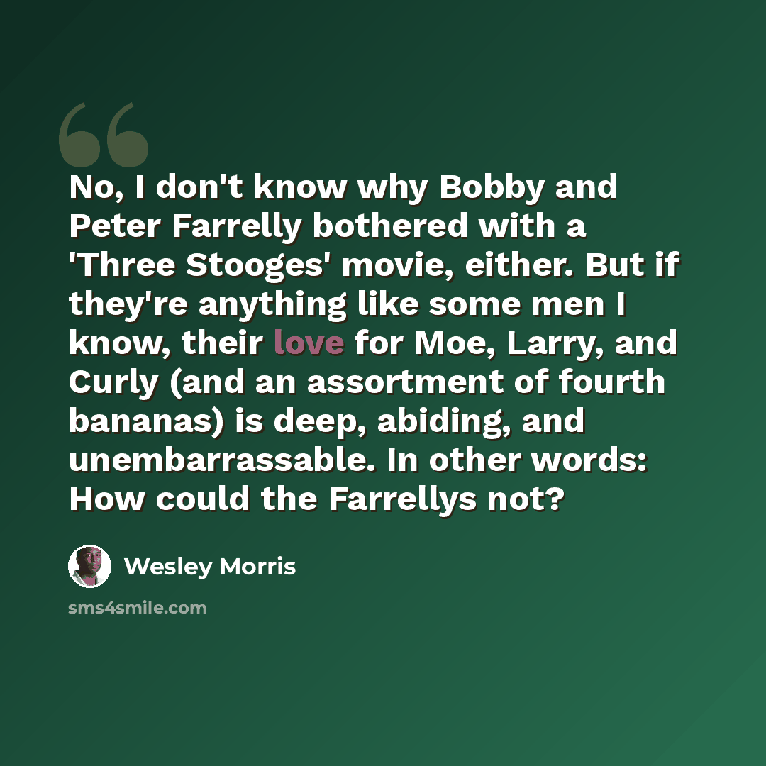 “No, I don't know why Bobby and Peter Farrelly bothered with a 'Three Stooges' movie, either. But if they're anything like some men I know, their love for Moe, Larry, and Curly (and an assortment of fourth bananas) is deep, abiding, and unembarrassable. In other words: How could the Farrellys not?” quote by Wesley Morris