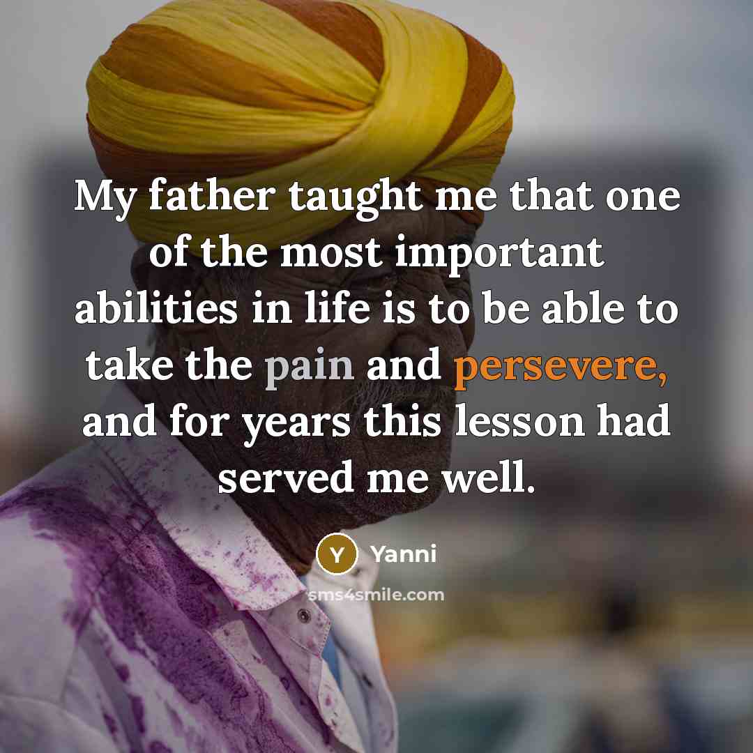 “My father taught me that one of the most important abilities in life is to be able to take the pain and persevere, and for years this lesson had served me well.” quote by Yanni