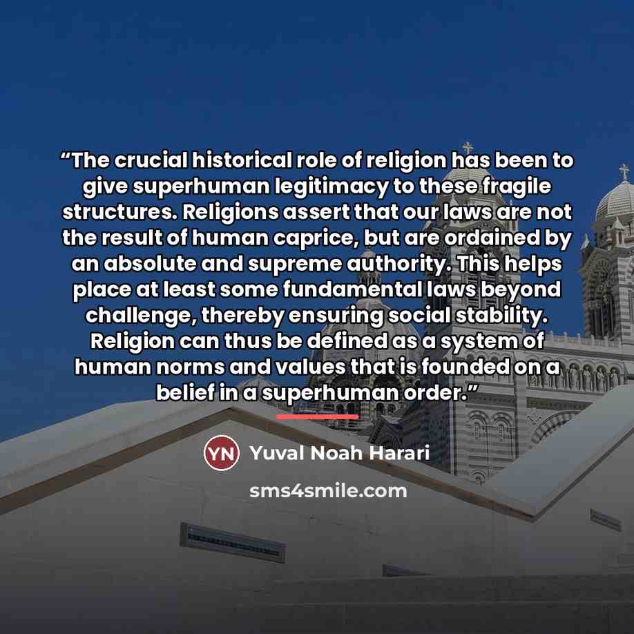“The crucial historical role of religion has been to give superhuman legitimacy to these fragile structures. Religions assert that our laws are not the result of human caprice, but are ordained by an absolute and supreme authority. This helps place at least some fundamental laws beyond challenge…” quote by Yuval Noah Harari