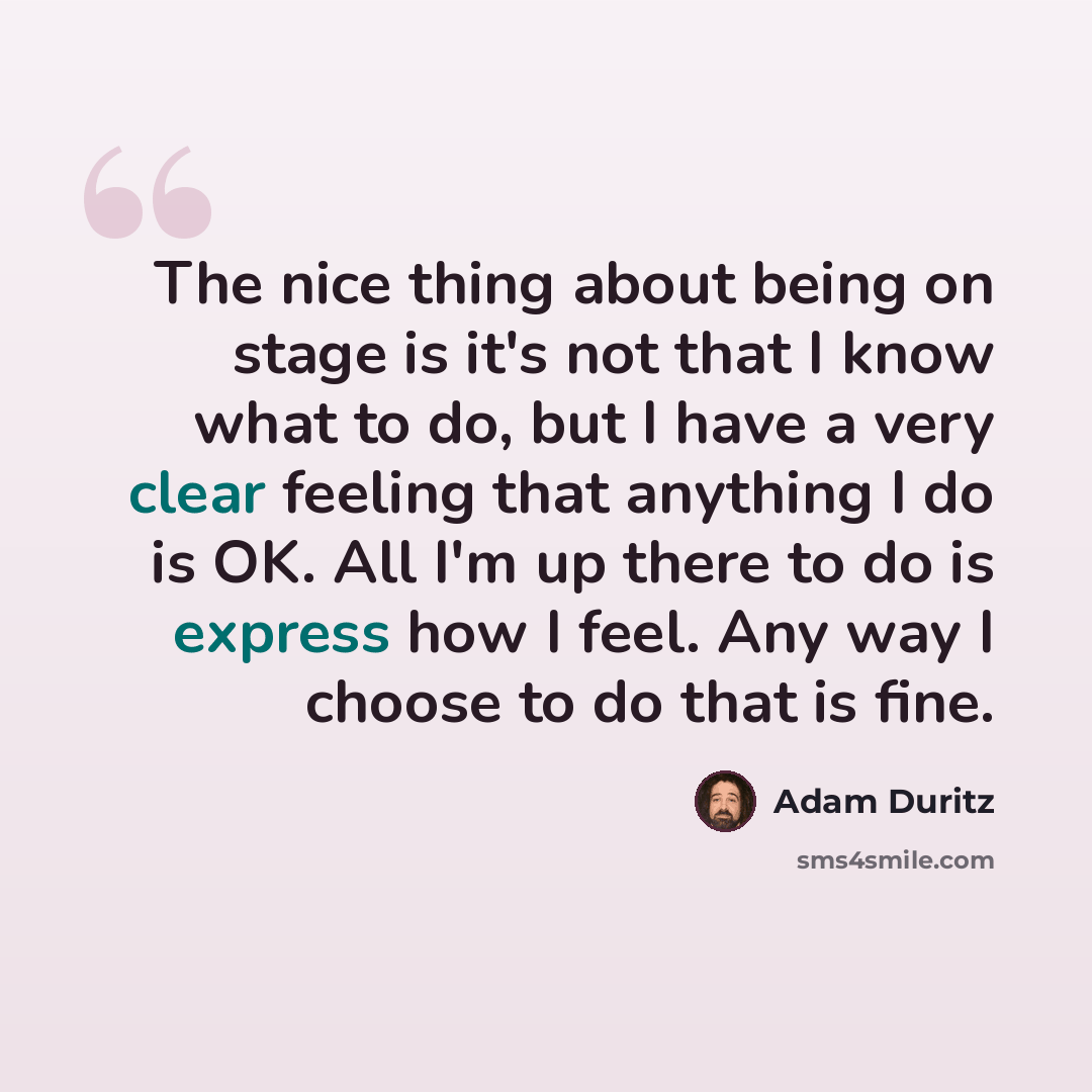 “The nice thing about being on stage is it's not that I know what to do, but I have a very clear feeling that anything I do is OK. All I'm up there to do is express how I feel. Any way I choose to do that is fine.” quote by Adam Duritz
