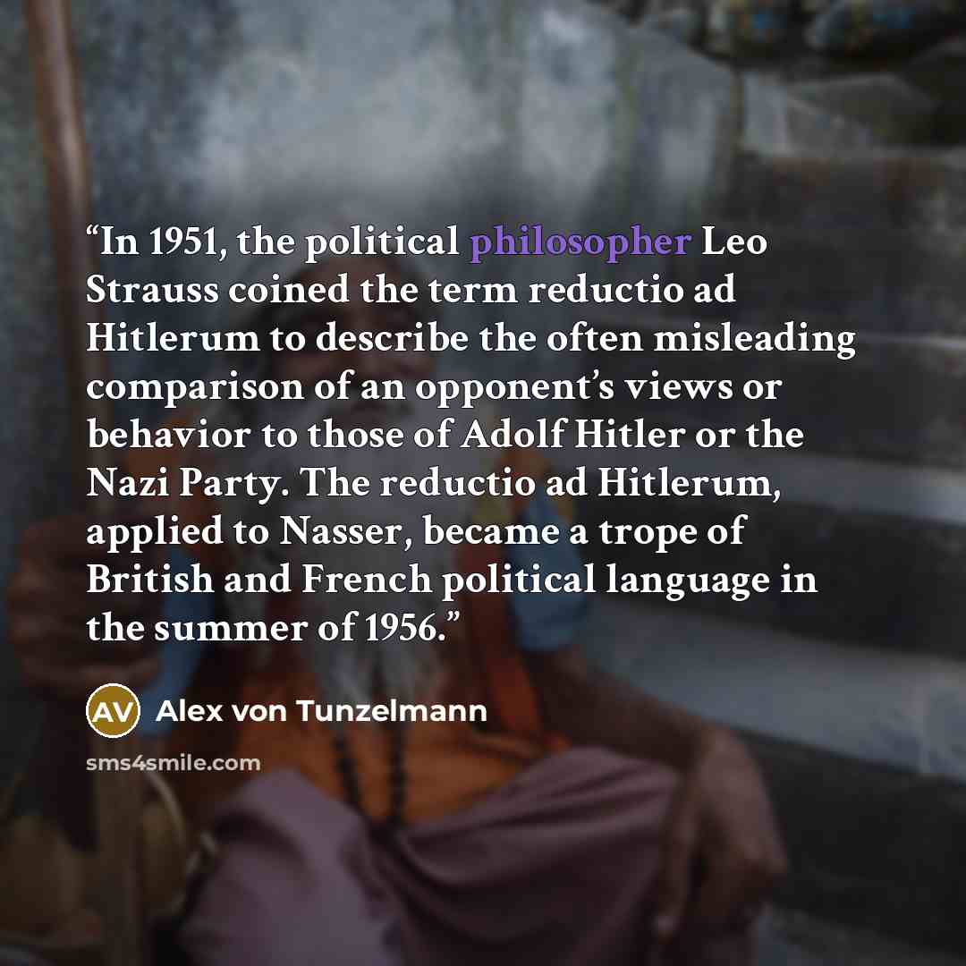 “In 1951, the political philosopher Leo Strauss coined the term reductio ad Hitlerum to describe the often misleading comparison of an opponent’s views or behavior to those of Adolf Hitler or the Nazi Party. The reductio ad Hitlerum, applied to Nasser, became a trope of British and French political…” quote by Alex von Tunzelmann