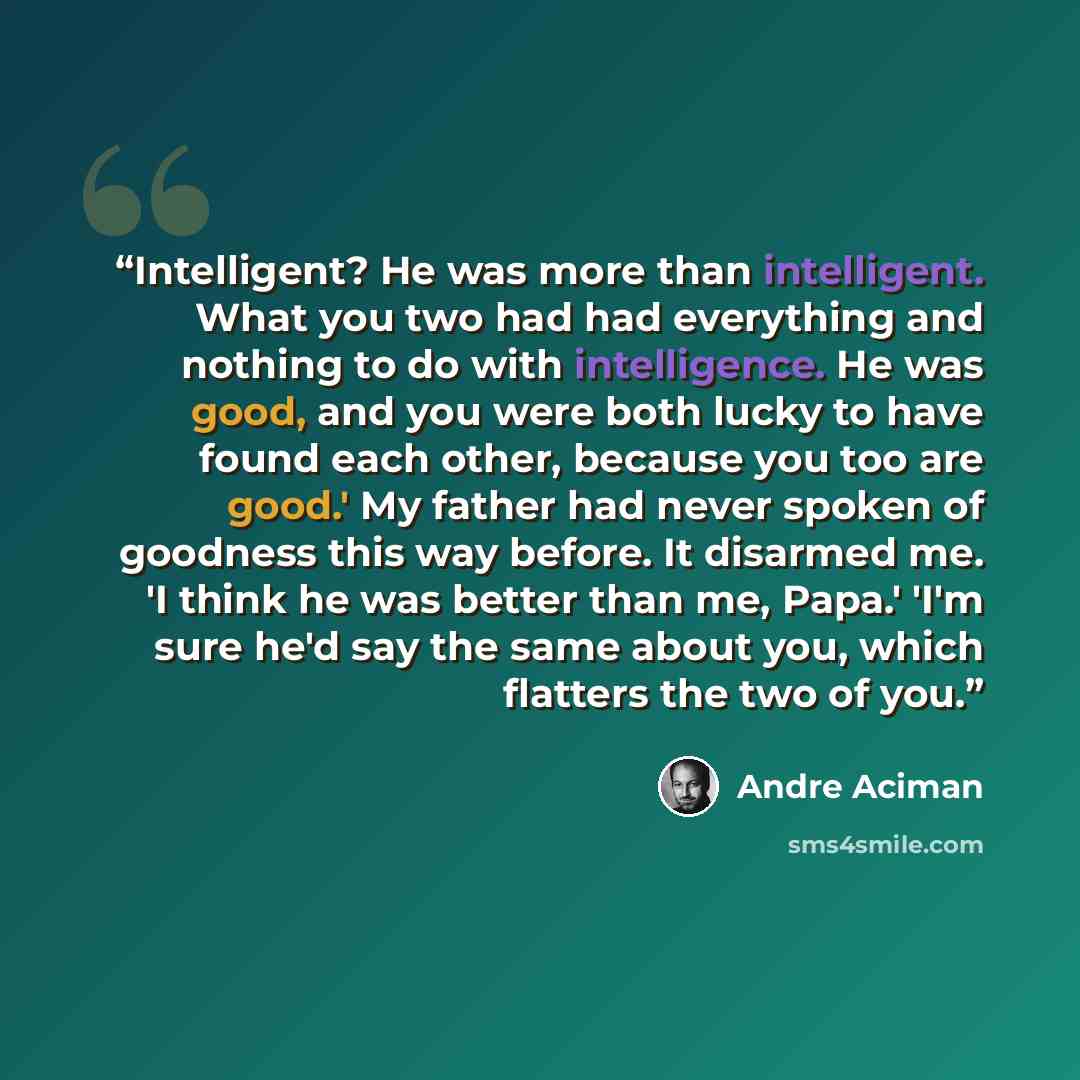 “Intelligent? He was more than intelligent. What you two had had everything and nothing to do with intelligence. He was good, and you were both lucky to have found each other, because you too are good.' My father had never spoken of goodness this way before. It disarmed me. 'I think he was better…” quote by André Aciman