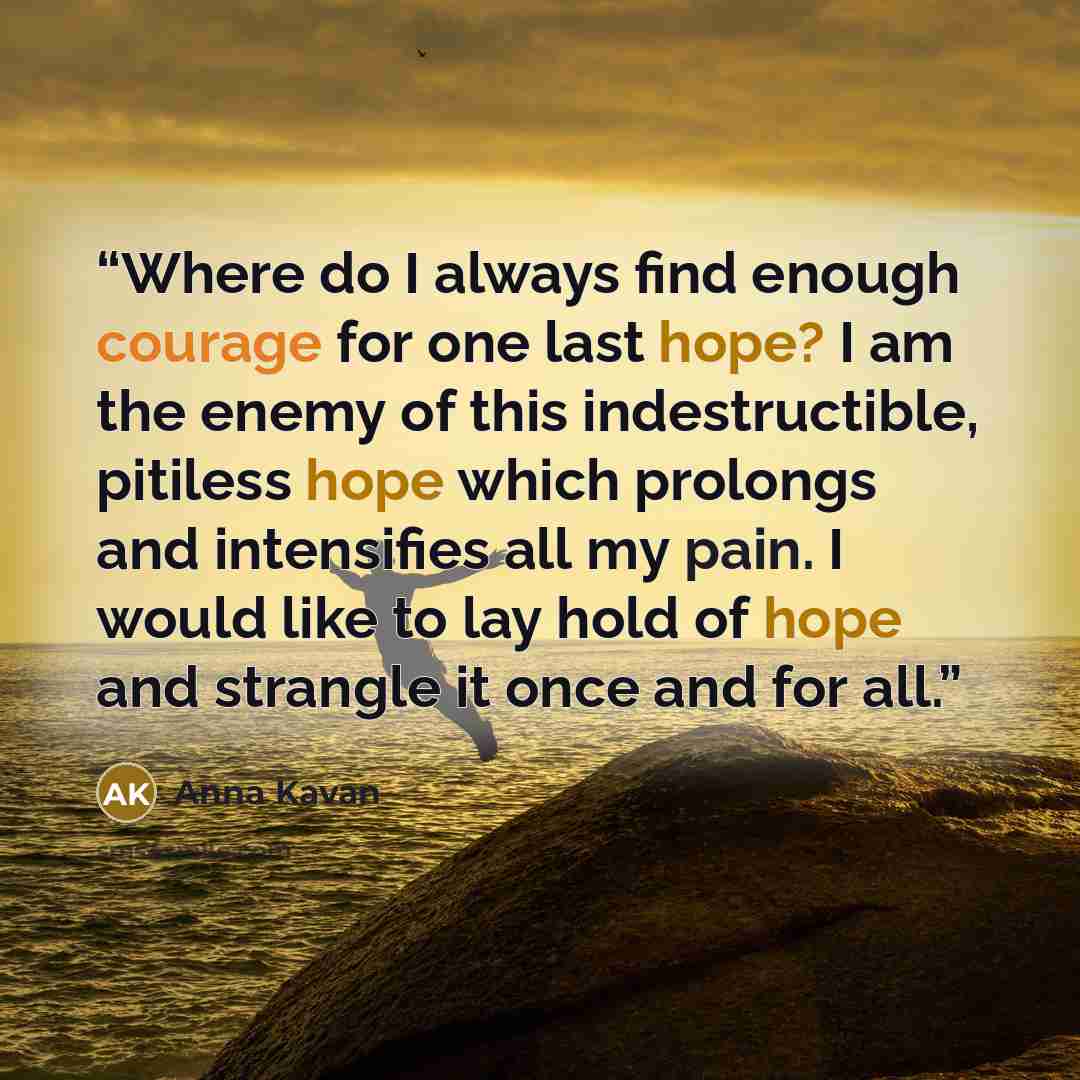“Where do I always find enough courage for one last hope? I am the enemy of this indestructible, pitiless hope which prolongs and intensifies all my pain. I would like to lay hold of hope and strangle it once and for all.” quote by Anna Kavan