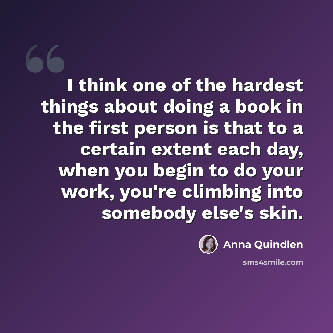 “I think one of the hardest things about doing a book in the first person is that to a certain extent each day, when you begin to do your work, you're climbing into somebody else's skin.” quote by Anna Quindlen