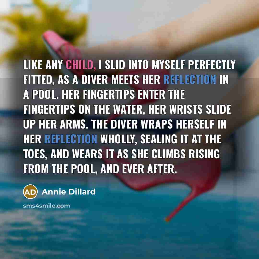 “Like any child, I slid into myself perfectly fitted, as a diver meets her reflection in a pool. Her fingertips enter the fingertips on the water, her wrists slide up her arms. The diver wraps herself in her reflection wholly, sealing it at the toes, and wears it as she climbs rising from the pool…” quote by Annie Dillard