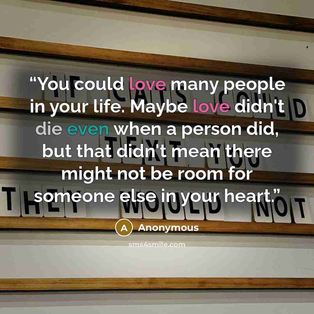 “You could love many people in your life. Maybe love didn't die even when a person did, but that didn't mean there might not be room for someone else in your heart.” quote by Anonymous