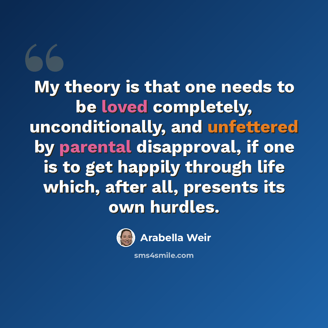 “My theory is that one needs to be loved completely, unconditionally, and unfettered by parental disapproval, if one is to get happily through life which, after all, presents its own hurdles.” quote by Arabella Weir