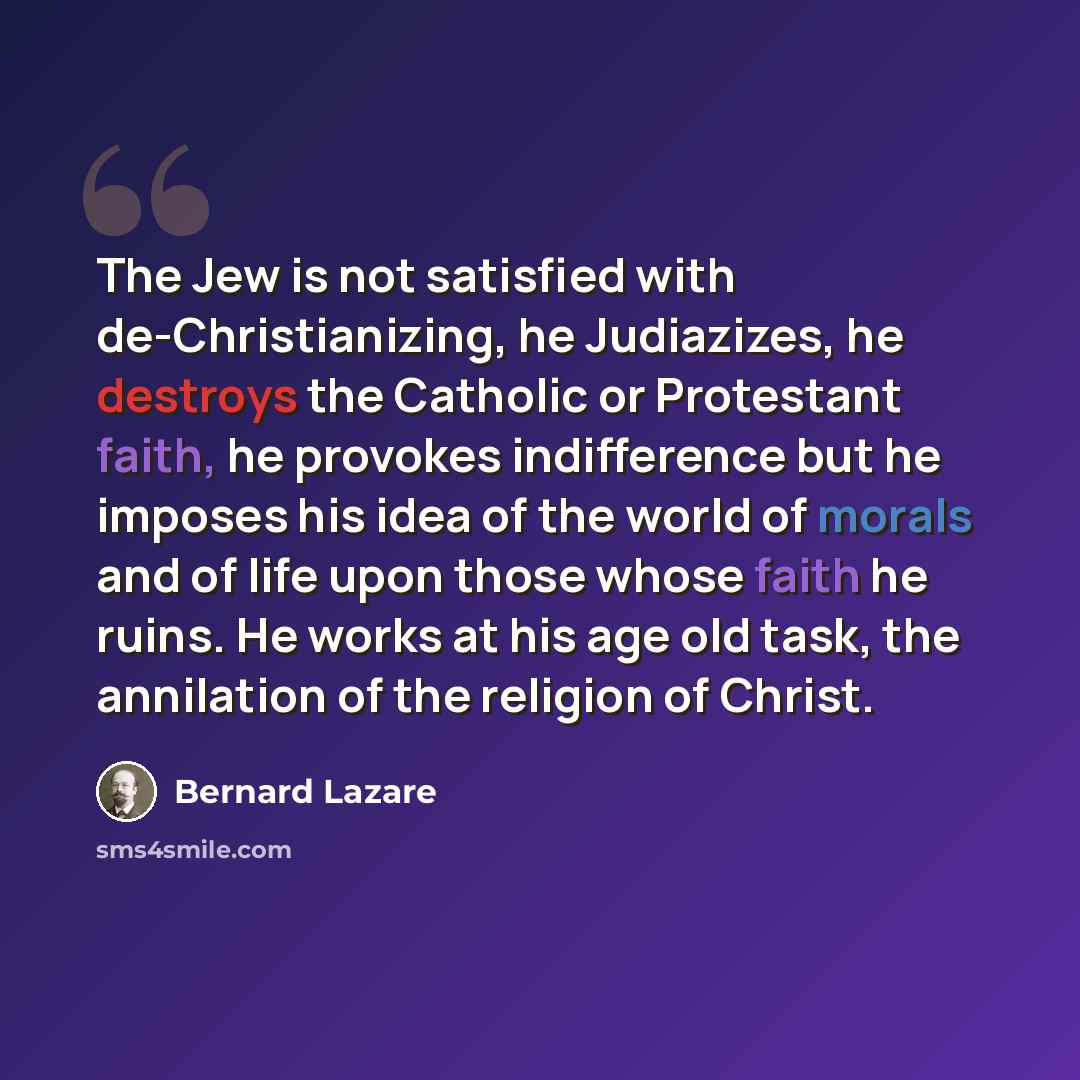 “The Jew is not satisfied with de-Christianizing, he Judiazizes, he destroys the Catholic or Protestant faith, he provokes indifference but he imposes his idea of the world of morals and of life upon those whose faith he ruins. He works at his age old task, the annilation of the religion of Christ.” quote by Bernard Lazare