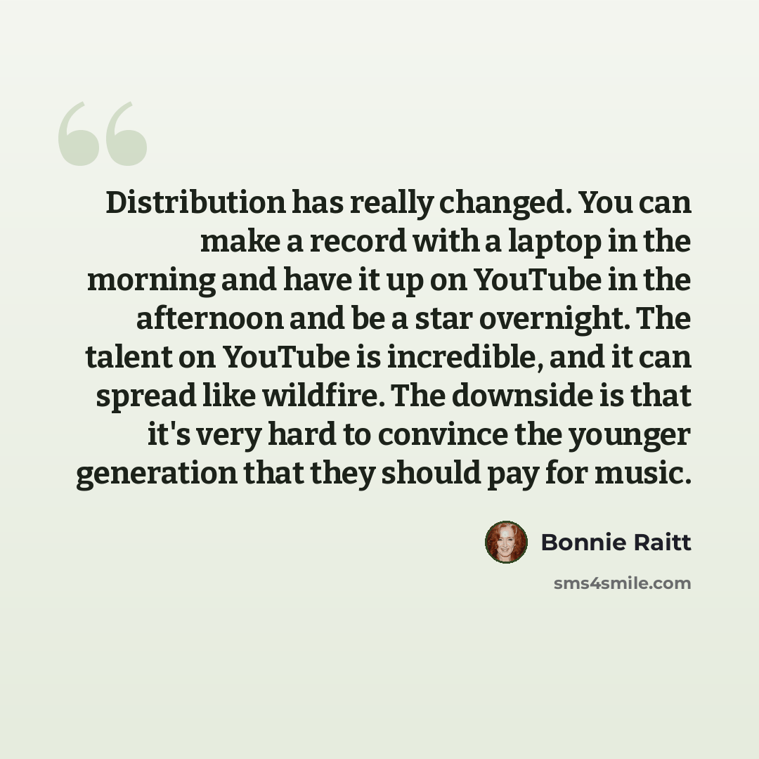 “Distribution has really changed. You can make a record with a laptop in the morning and have it up on YouTube in the afternoon and be a star overnight. The talent on YouTube is incredible, and it can spread like wildfire. The downside is that it's very hard to convince the younger generation that…” quote by Bonnie Raitt