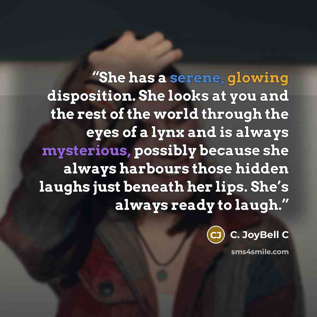 “She has a serene, glowing disposition. She looks at you and the rest of the world through the eyes of a lynx and is always mysterious, possibly because she always harbours those hidden laughs just beneath her lips. She’s always ready to laugh.” quote by C. JoyBell C