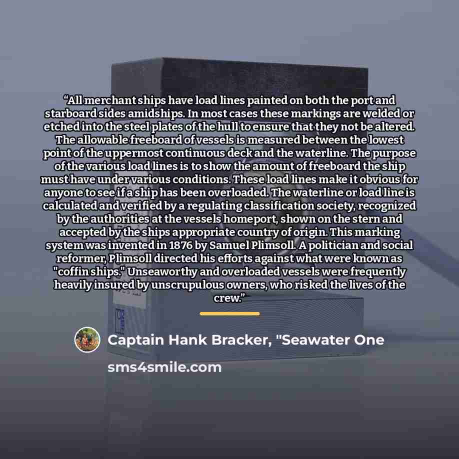 “All merchant ships have load lines painted on both the port and starboard sides amidships. In most cases these markings are welded or etched into the steel plates of the hull to ensure that they not be altered. The allowable freeboard of vessels is measured between the lowest point of the…” quote by Captain Hank Bracker, "Seawater One