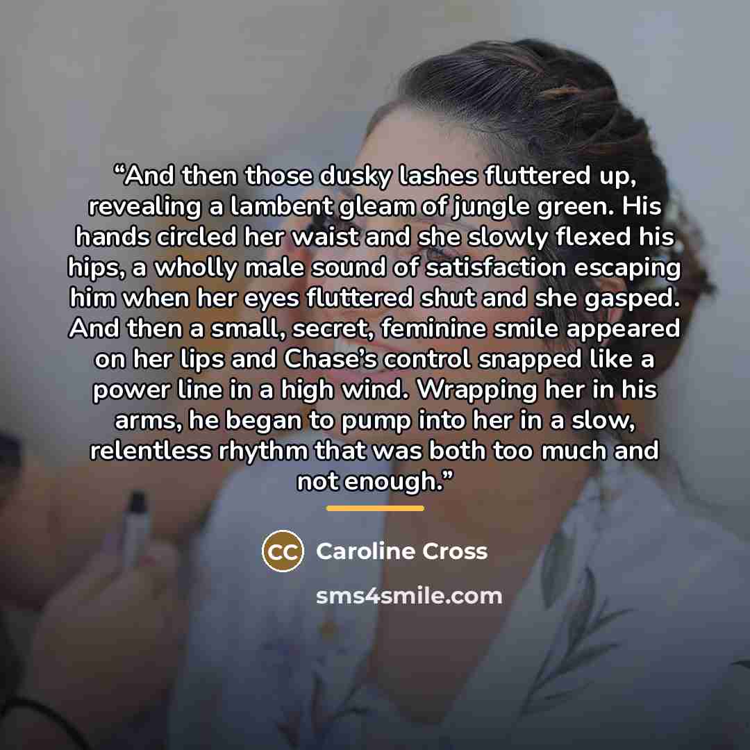 “And then those dusky lashes fluttered up, revealing a lambent gleam of jungle green. His hands circled her waist and she slowly flexed his hips, a wholly male sound of satisfaction escaping him when her eyes fluttered shut and she gasped. And then a small, secret, feminine smile appeared on her…” quote by Caroline Cross