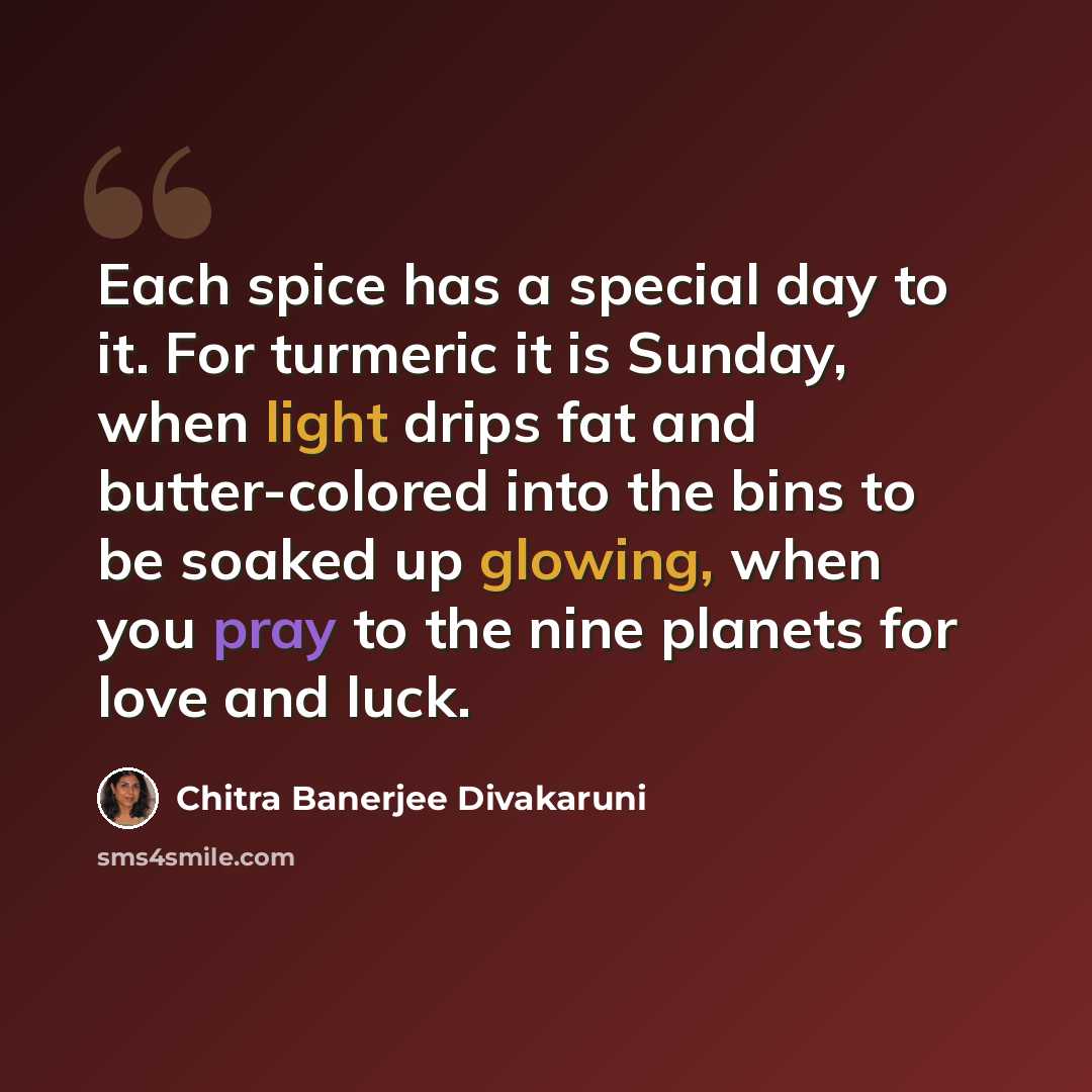 “Each spice has a special day to it. For turmeric it is Sunday, when light drips fat and butter-colored into the bins to be soaked up glowing, when you pray to the nine planets for love and luck.” quote by Chitra Banerjee Divakaruni