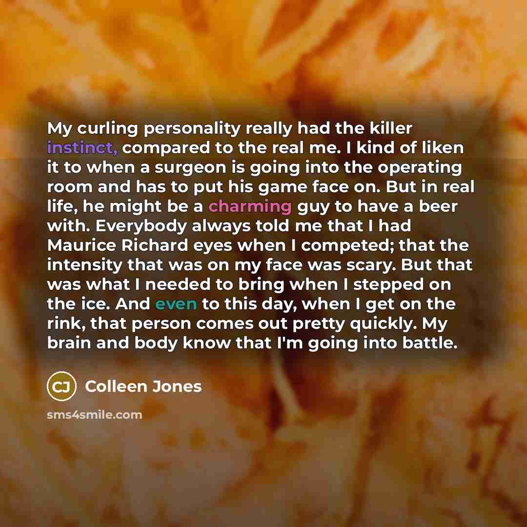 “My curling personality really had the killer instinct, compared to the real me. I kind of liken it to when a surgeon is going into the operating room and has to put his game face on. But in real life, he might be a charming guy to have a beer with. Everybody always told me that I had Maurice…” quote by Colleen Jones