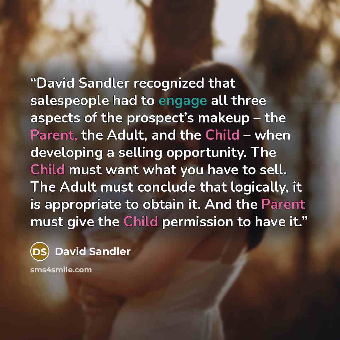 “David Sandler recognized that salespeople had to engage all three aspects of the prospect’s makeup – the Parent, the Adult, and the Child – when developing a selling opportunity. The Child must want what you have to sell. The Adult must conclude that logically, it is appropriate to obtain it. And…” quote by David Sandler