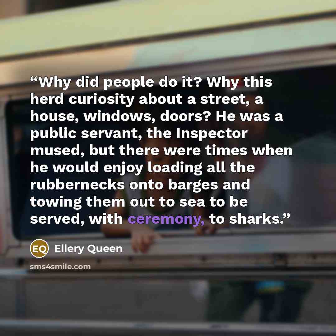 “Why did people do it? Why this herd curiosity about a street, a house, windows, doors? He was a public servant, the Inspector mused, but there were times when he would enjoy loading all the rubbernecks onto barges and towing them out to sea to be served, with ceremony, to sharks.” quote by Ellery Queen