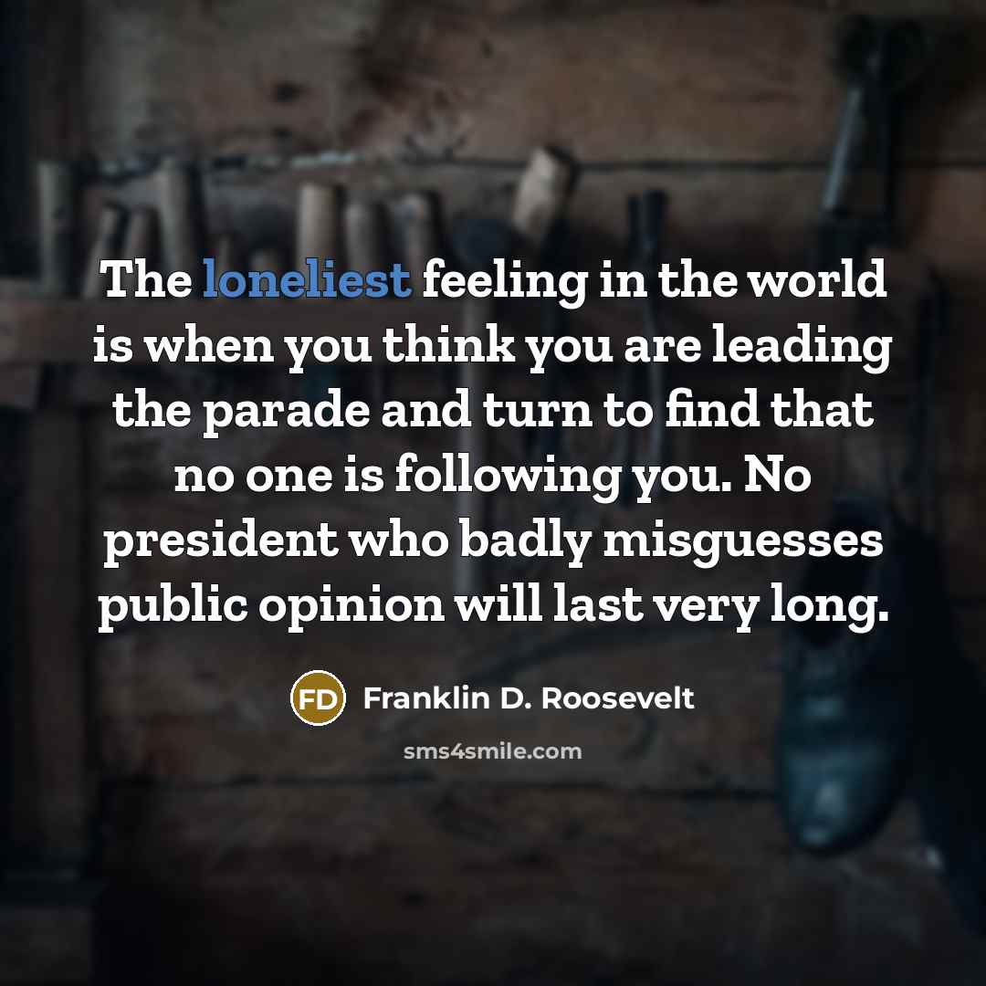 “The loneliest feeling in the world is when you think you are leading the parade and turn to find that no one is following you. No president who badly misguesses public opinion will last very long.” quote by Franklin D. Roosevelt