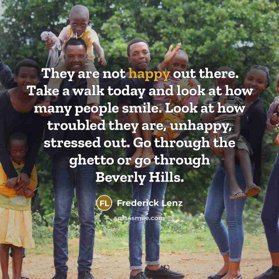 “They are not happy out there. Take a walk today and look at how many people smile. Look at how troubled they are, unhappy, stressed out. Go through the ghetto or go through Beverly Hills.” quote by Frederick Lenz