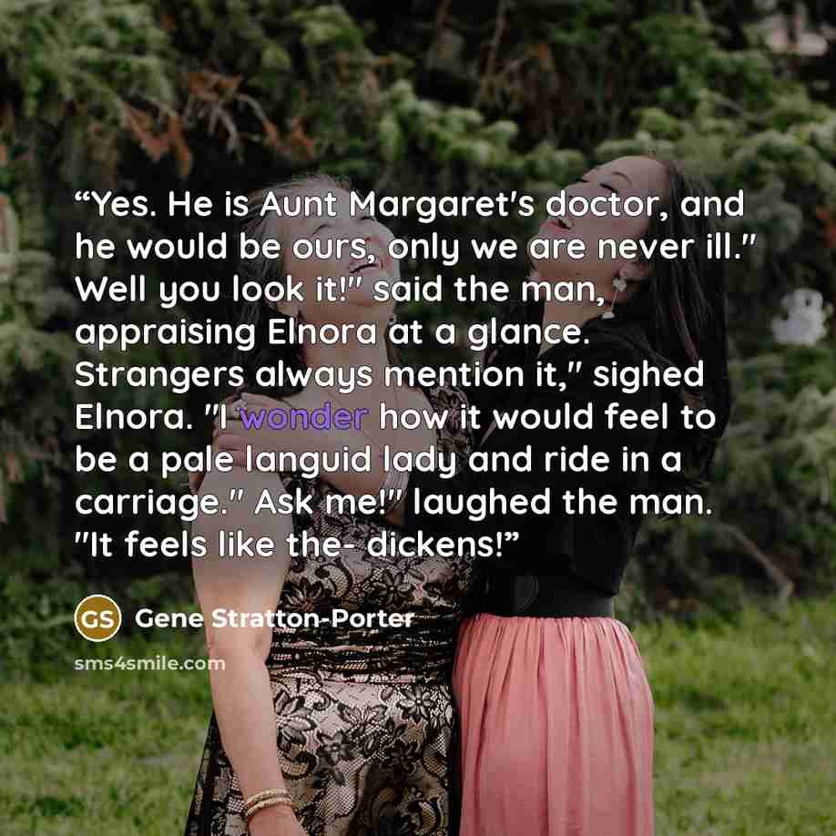 “Yes. He is Aunt Margaret's doctor, and he would be ours, only we are never ill." Well you look it!" said the man, appraising Elnora at a glance. Strangers always mention it," sighed Elnora. "I wonder how it would feel to be a pale languid lady and ride in a carriage." Ask me!" laughed the man. "It…” quote by Gene Stratton-Porter