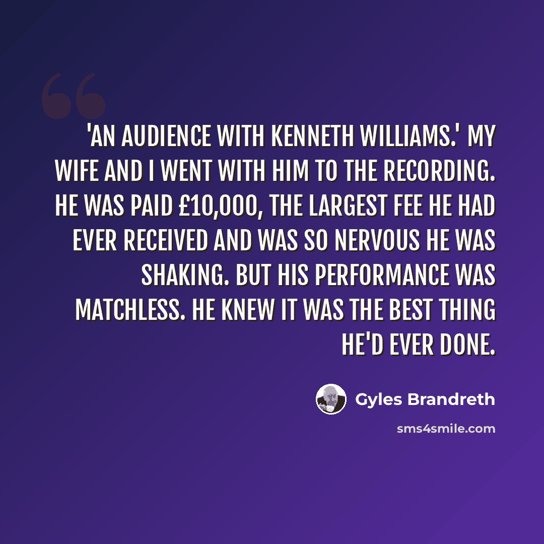 “'An Audience With Kenneth Williams.' My wife and I went with him to the recording. He was paid £10,000, the largest fee he had ever received and was so nervous he was shaking. But his performance was matchless. He knew it was the best thing he'd ever done.” quote by Gyles Brandreth