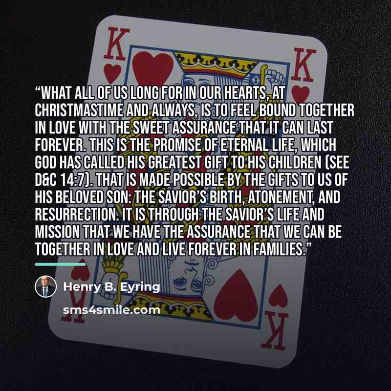 “What all of us long for in our hearts, at Christmastime and always, is to feel bound together in love with the sweet assurance that it can last forever. This is the promise of eternal life, which God has called His greatest gift to His children (see D&C 14:7). That is made possible by the gifts to…” quote by Henry B. Eyring