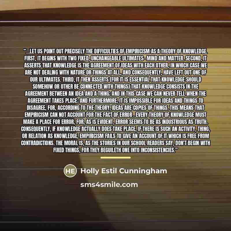 “…let us point out precisely the difficulties of empiricism as a theory of knowledge. First, it begins with two fixed, unchangeable ultimates--mind and matter. Second, it asserts that knowledge is the agreement of ideas with each other, in which case we are not dealing with nature or things at all…” quote by Holly Estil Cunningham