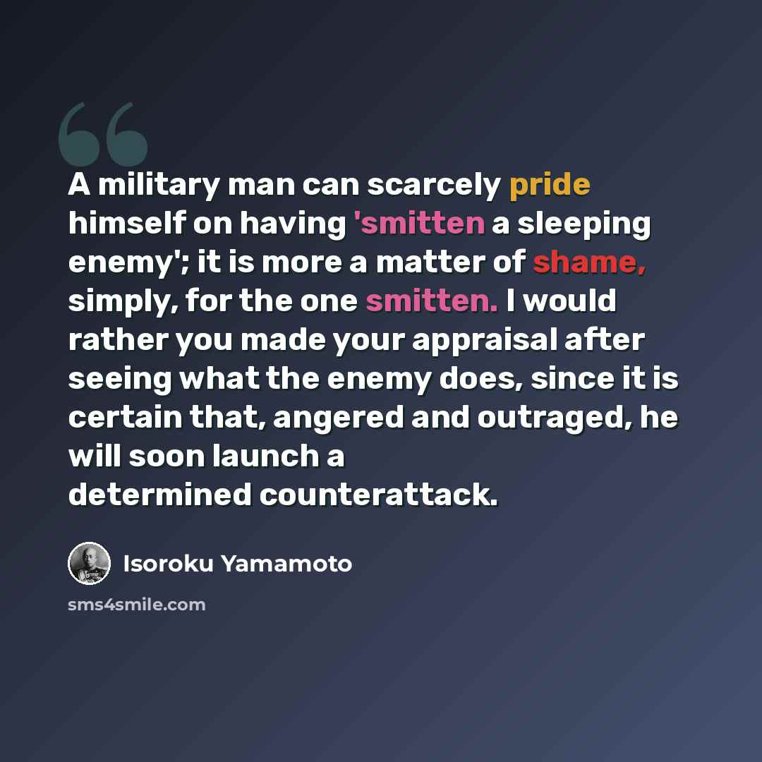 “A military man can scarcely pride himself on having 'smitten a sleeping enemy'; it is more a matter of shame, simply, for the one smitten. I would rather you made your appraisal after seeing what the enemy does, since it is certain that, angered and outraged, he will soon launch a determined…” quote by Isoroku Yamamoto