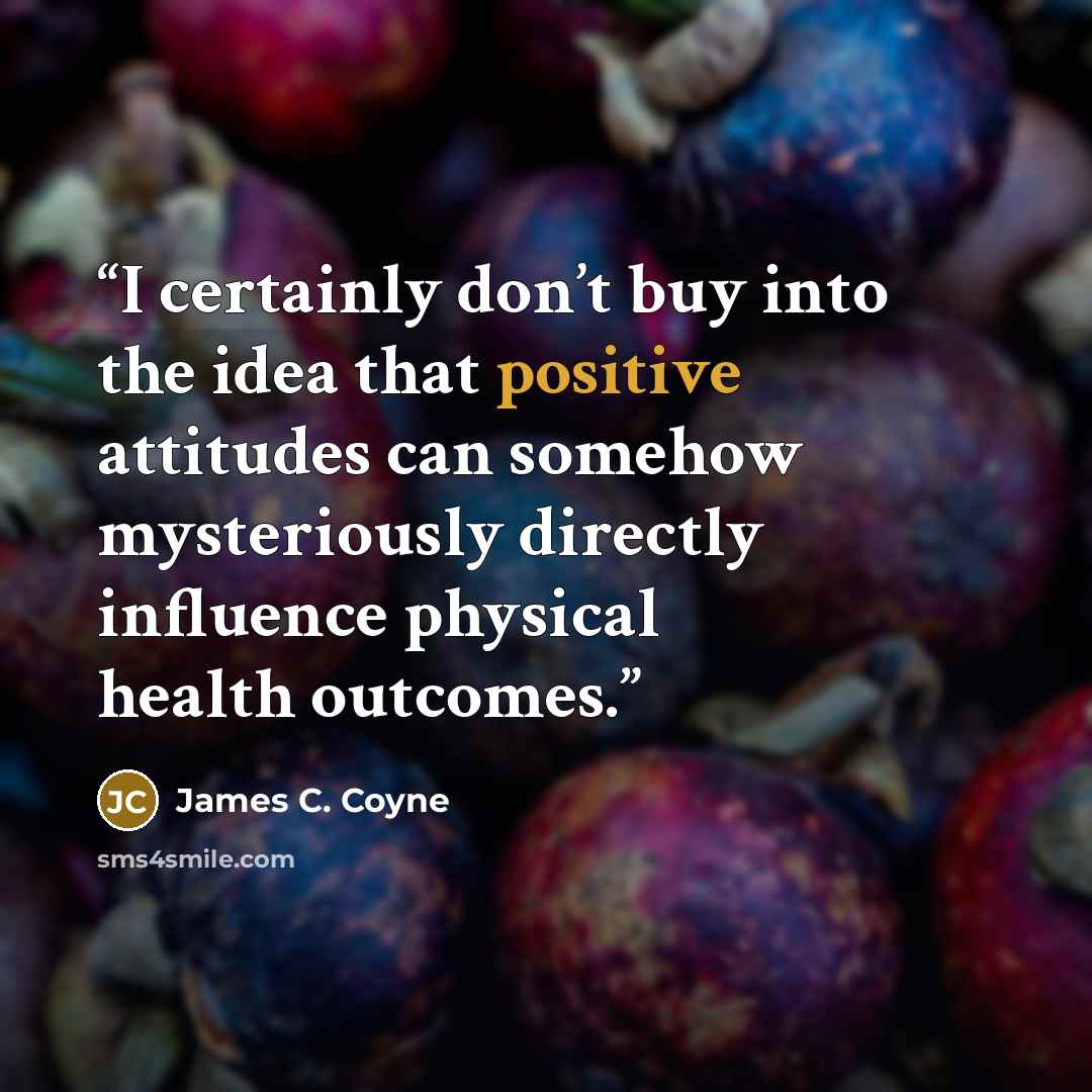 “I certainly don’t buy into the idea that positive attitudes can somehow mysteriously directly influence physical health outcomes.” quote by James C. Coyne