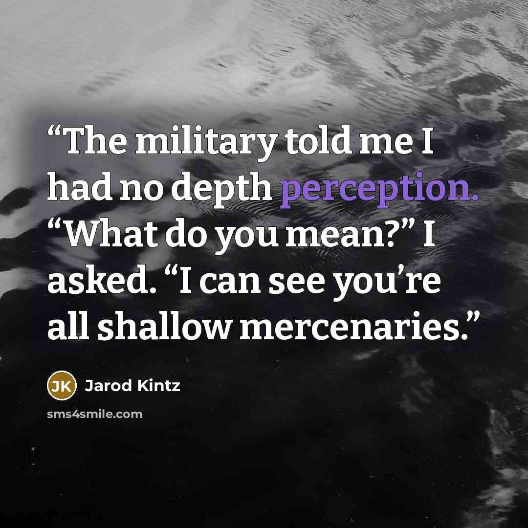“The military told me I had no depth perception. “What do you mean?” I asked. “I can see you’re all shallow mercenaries.” quote by Jarod Kintz