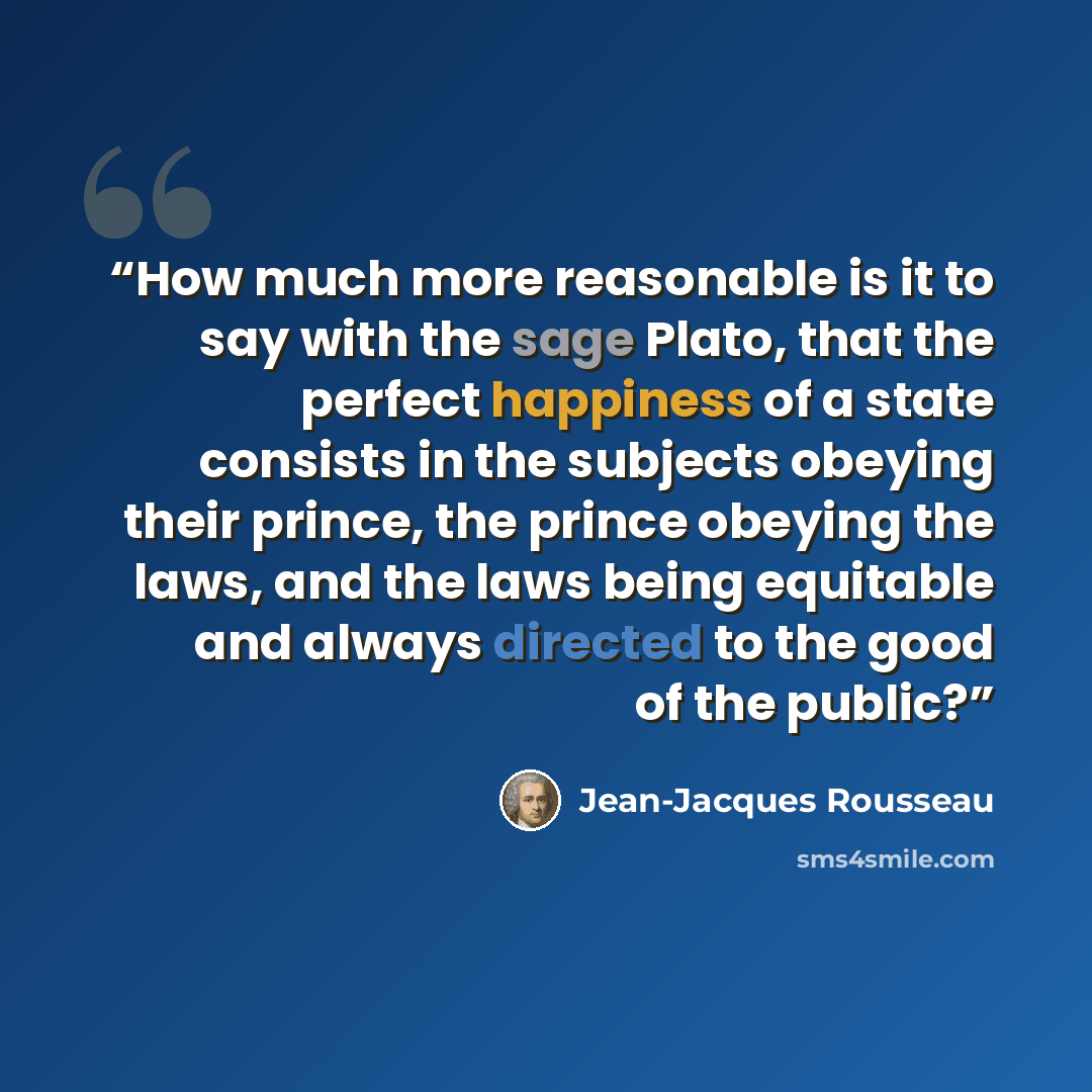 “How much more reasonable is it to say with the sage Plato, that the perfect happiness of a state consists in the subjects obeying their prince, the prince obeying the laws, and the laws being equitable and always directed to the good of the public?” quote by Jean-Jacques Rousseau