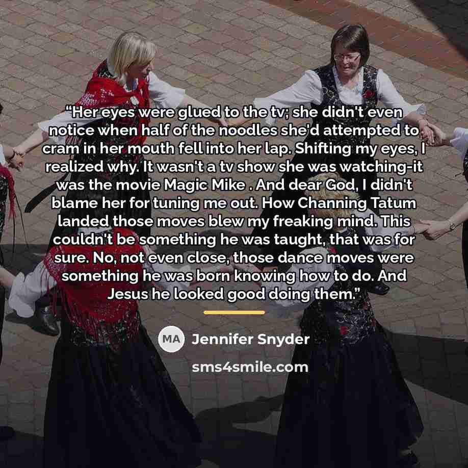 “Her eyes were glued to the tv; she didn't even notice when half of the noodles she'd attempted to cram in her mouth fell into her lap. Shifting my eyes, I realized why. It wasn't a tv show she was watching-it was the movie Magic Mike . And dear God, I didn't blame her for tuning me out. How…” quote by Jennifer Snyder