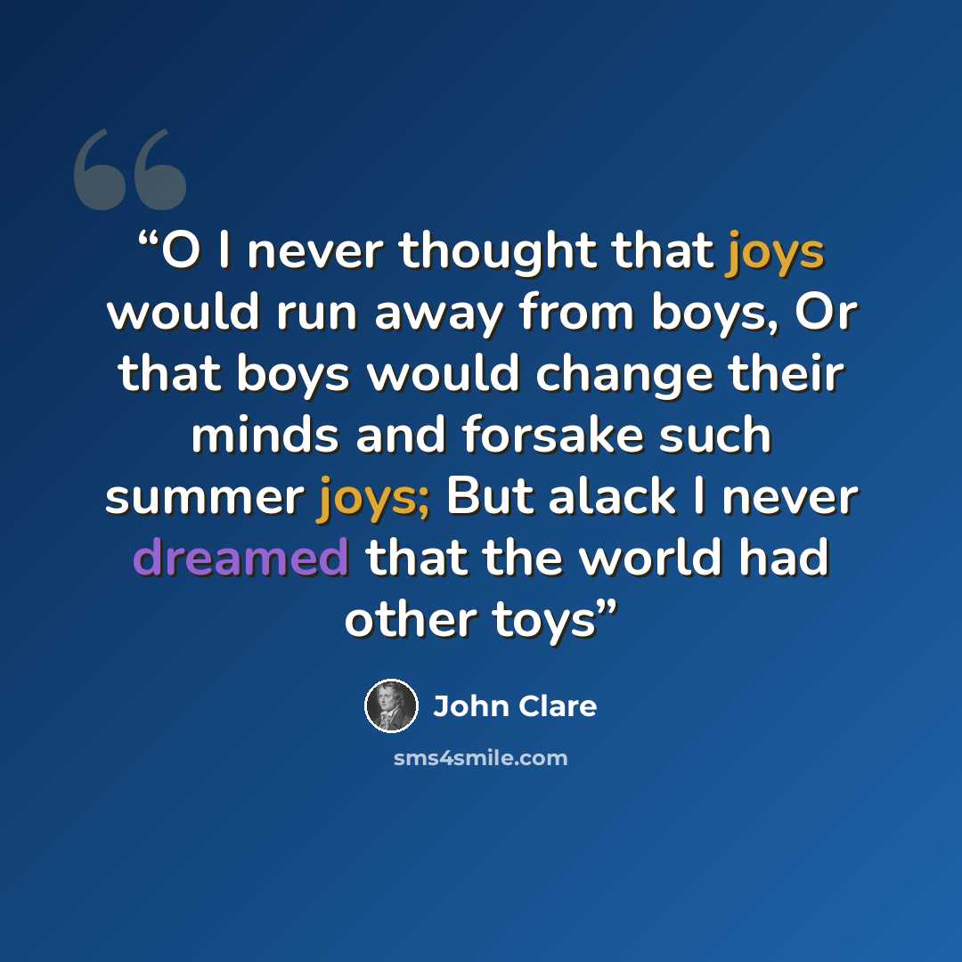 “O I never thought that joys would run away from boys, Or that boys would change their minds and forsake such summer joys; But alack I never dreamed that the world had other toys” quote by John Clare