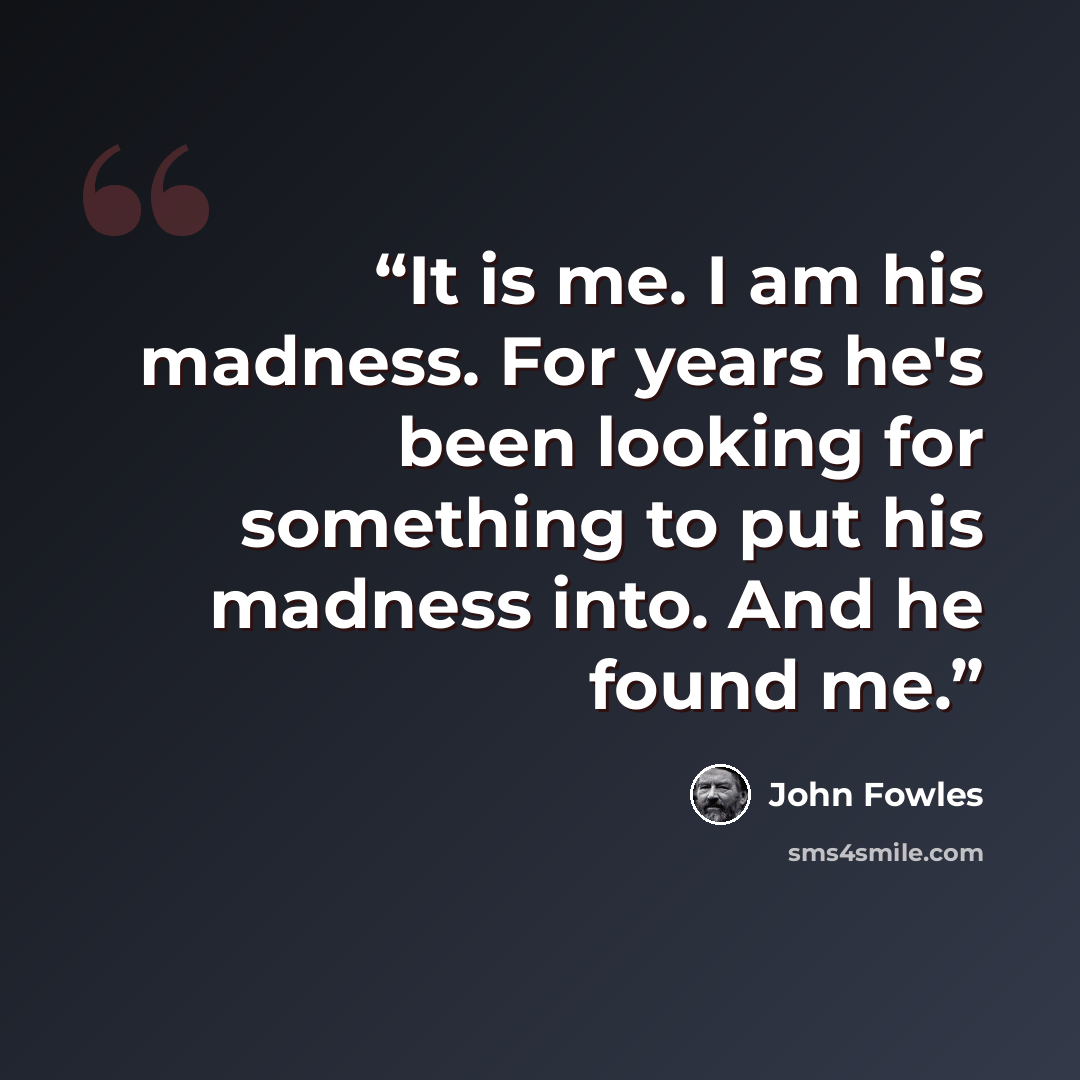 “It is me. I am his madness. For years he's been looking for something to put his madness into. And he found me.” quote by John Fowles