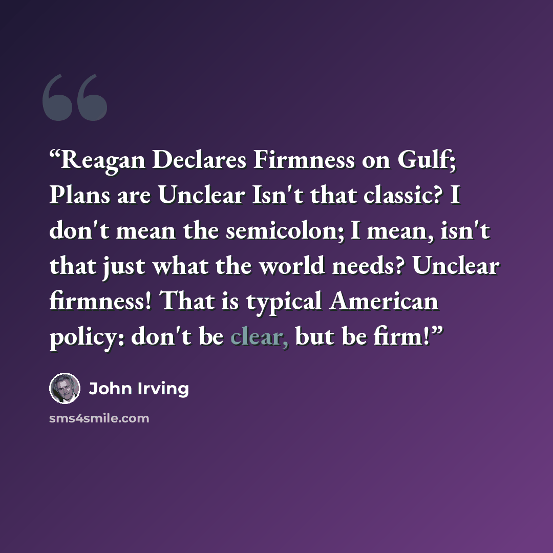 “Reagan Declares Firmness on Gulf; Plans are Unclear Isn't that classic? I don't mean the semicolon; I mean, isn't that just what the world needs? Unclear firmness! That is typical American policy: don't be clear, but be firm!” quote by John Irving