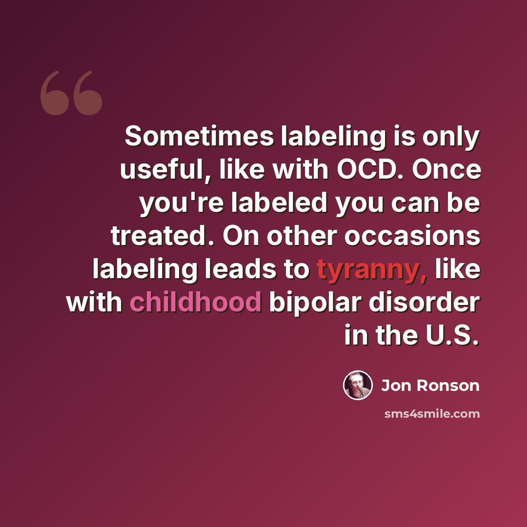 “Sometimes labeling is only useful, like with OCD. Once you're labeled you can be treated. On other occasions labeling leads to tyranny, like with childhood bipolar disorder in the U.S.” quote by Jon Ronson