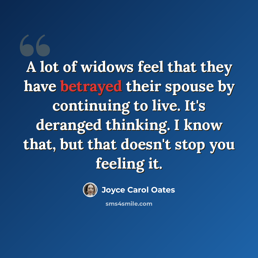 “A lot of widows feel that they have betrayed their spouse by continuing to live. It's deranged thinking. I know that, but that doesn't stop you feeling it.” quote by Joyce Carol Oates