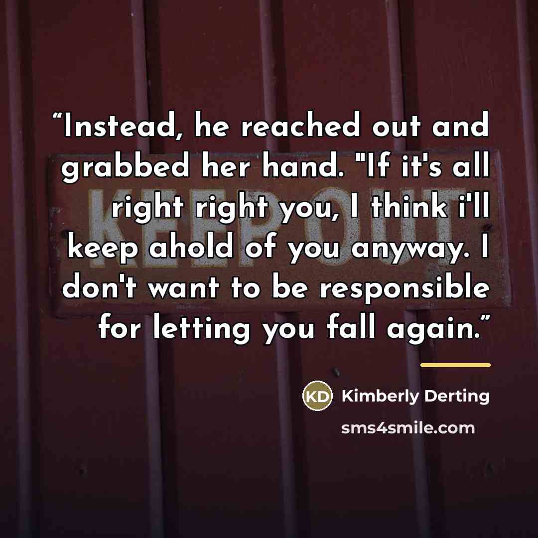 “Instead, he reached out and grabbed her hand. "If it's all right right you, I think i'll keep ahold of you anyway. I don't want to be responsible for letting you fall again.” quote by Kimberly Derting