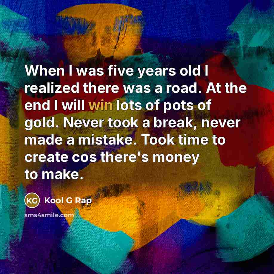 “When I was five years old I realized there was a road. At the end I will win lots of pots of gold. Never took a break, never made a mistake. Took time to create cos there's money to make.” quote by Kool G Rap