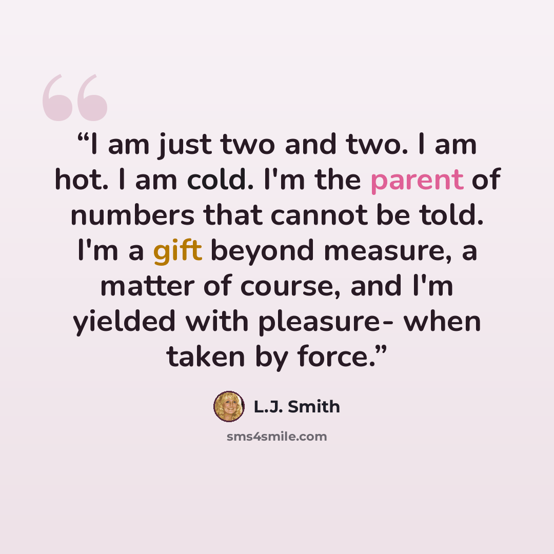 “I am just two and two. I am hot. I am cold. I'm the parent of numbers that cannot be told. I'm a gift beyond measure, a matter of course, and I'm yielded with pleasure- when taken by force.” quote by L.J. Smith