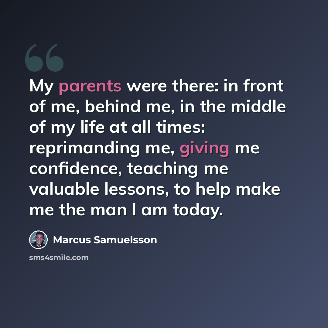 “My parents were there: in front of me, behind me, in the middle of my life at all times: reprimanding me, giving me confidence, teaching me valuable lessons, to help make me the man I am today.” quote by Marcus Samuelsson