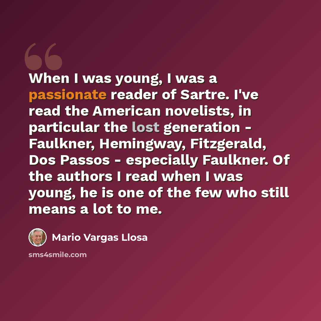 “When I was young, I was a passionate reader of Sartre. I've read the American novelists, in particular the lost generation - Faulkner, Hemingway, Fitzgerald, Dos Passos - especially Faulkner. Of the authors I read when I was young, he is one of the few who still means a lot to me.” quote by Mario Vargas Llosa