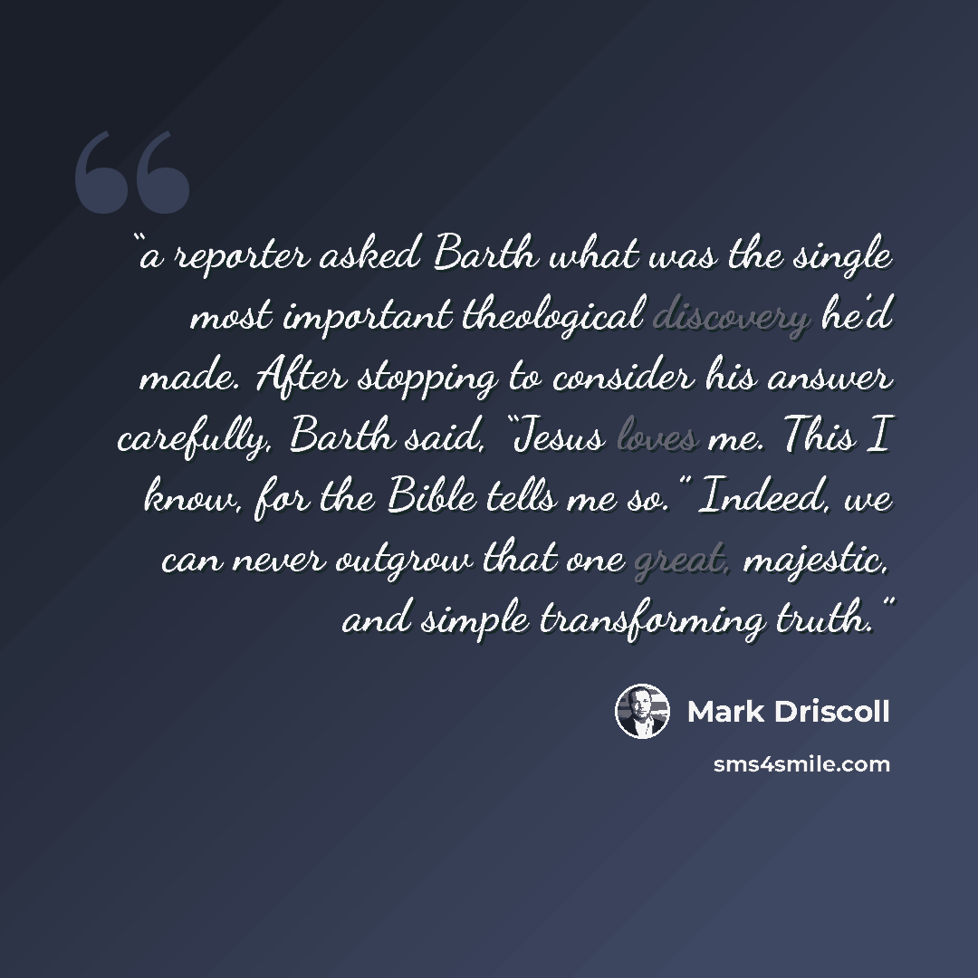 “a reporter asked Barth what was the single most important theological discovery he’d made. After stopping to consider his answer carefully, Barth said, “Jesus loves me. This I know, for the Bible tells me so.” Indeed, we can never outgrow that one great, majestic, and simple transforming truth.” quote by Mark Driscoll