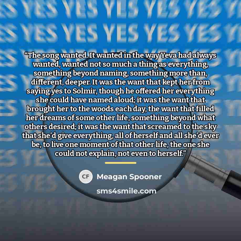 “The song wanted. It wanted in the way Yeva had always wanted, wanted not so much a thing as everything, something beyond naming, something more than, different, deeper. It was the want that kept her from saying yes to Solmir, though he offered her everything she could have named aloud; it was the…” quote by Meagan Spooner