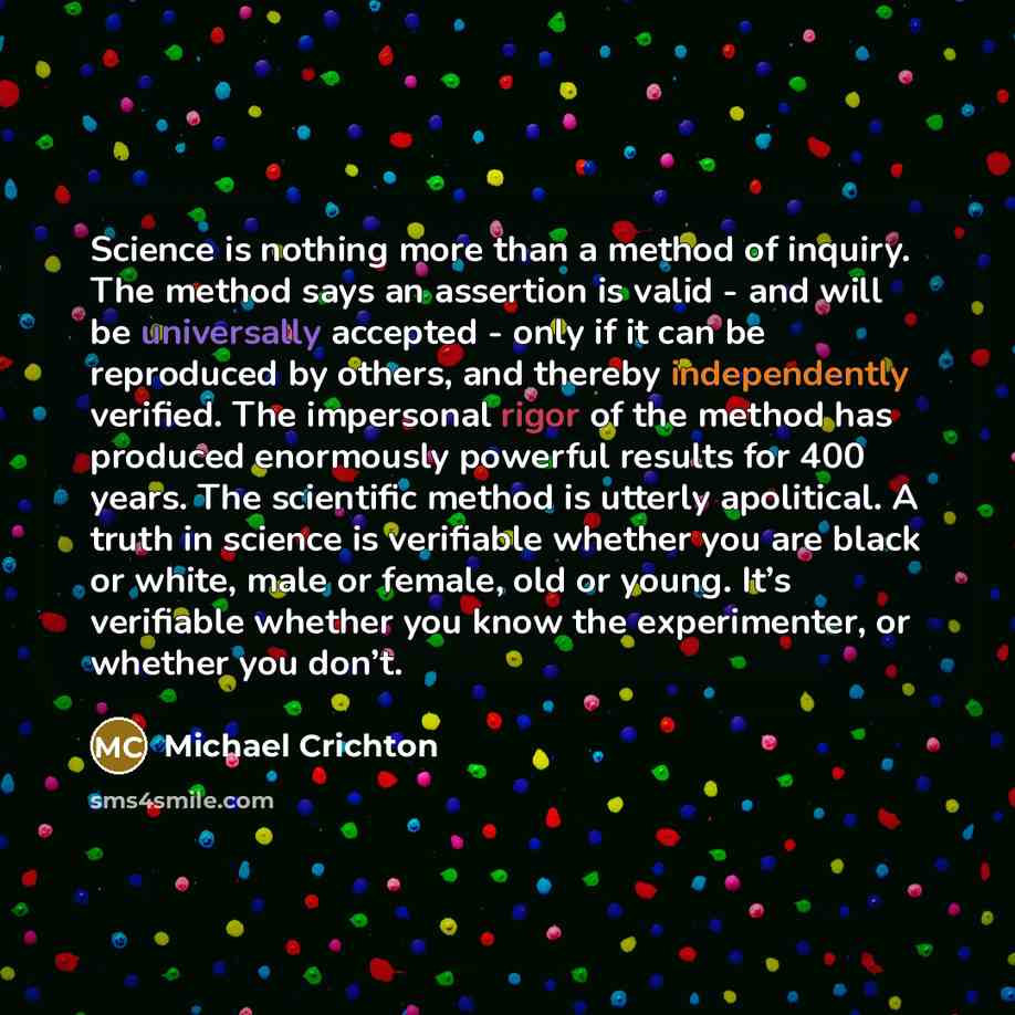 “Science is nothing more than a method of inquiry. The method says an assertion is valid - and will be universally accepted - only if it can be reproduced by others, and thereby independently verified. The impersonal rigor of the method has produced enormously powerful results for 400 years. The…” quote by Michael Crichton