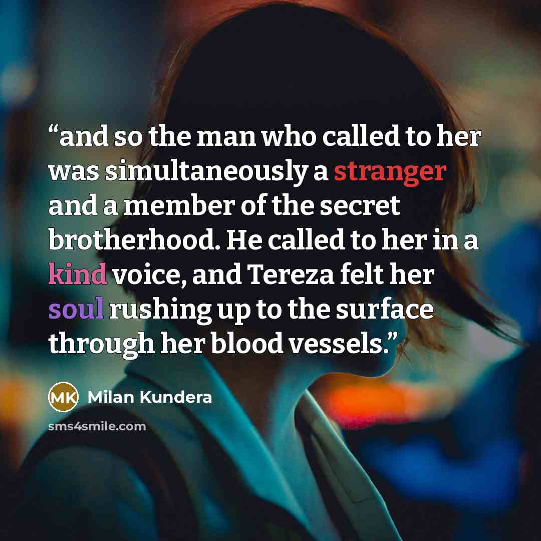 “and so the man who called to her was simultaneously a stranger and a member of the secret brotherhood. He called to her in a kind voice, and Tereza felt her soul rushing up to the surface through her blood vessels.” quote by Milan Kundera
