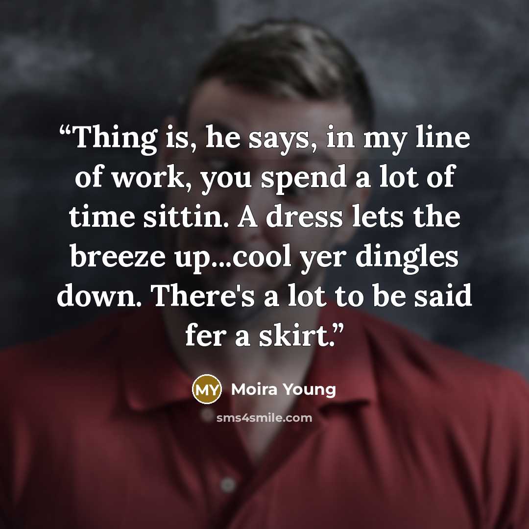 “Thing is, he says, in my line of work, you spend a lot of time sittin. A dress lets the breeze up...cool yer dingles down. There's a lot to be said fer a skirt.” quote by Moira Young