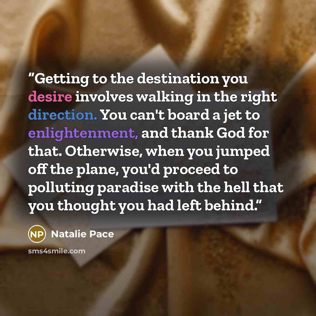 “Getting to the destination you desire involves walking in the right direction. You can't board a jet to enlightenment, and thank God for that. Otherwise, when you jumped off the plane, you'd proceed to polluting paradise with the hell that you thought you had left behind.” quote by Natalie Pace
